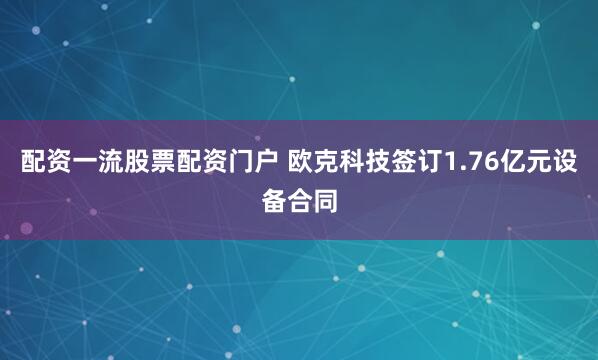 配资一流股票配资门户 欧克科技签订1.76亿元设备合同