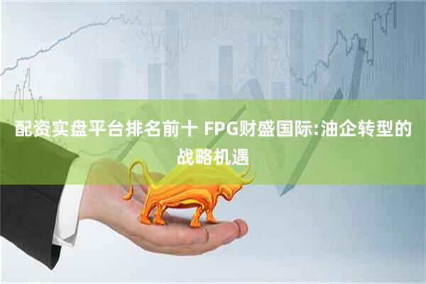 配资实盘平台排名前十 FPG财盛国际:油企转型的战略机遇