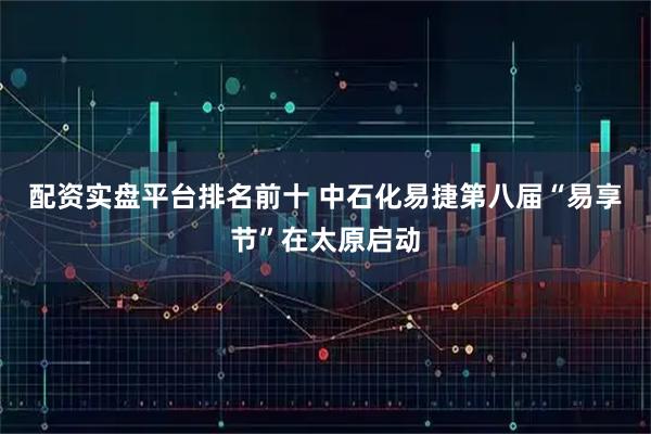 配资实盘平台排名前十 中石化易捷第八届“易享节”在太原启动