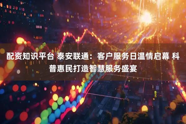 配资知识平台 泰安联通：客户服务日温情启幕 科普惠民打造智慧服务盛宴
