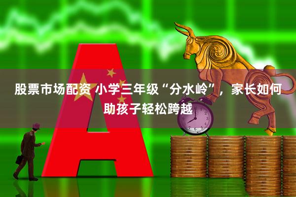 股票市场配资 小学三年级“分水岭”，家长如何助孩子轻松跨越