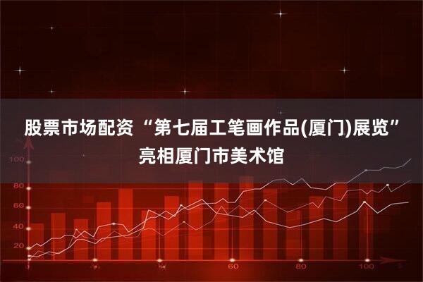 股票市场配资 “第七届工笔画作品(厦门)展览”亮相厦门市美术馆