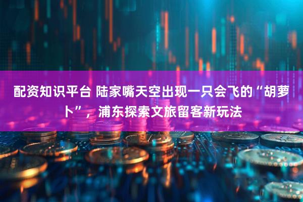 配资知识平台 陆家嘴天空出现一只会飞的“胡萝卜”，浦东探索文旅留客新玩法