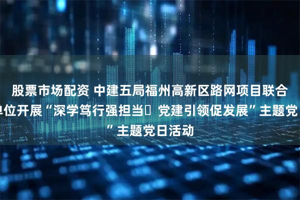 股票市场配资 中建五局福州高新区路网项目联合属地单位开展“深学笃行强担当・党建引领促发展”主题党日活动